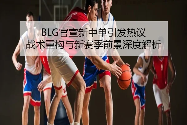 BLG官宣新中单引发热议 战术重构与新赛季前景深度解析