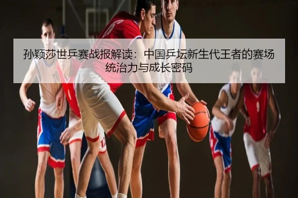 孙颖莎世乒赛战报解读：中国乒坛新生代王者的赛场统治力与成长密码