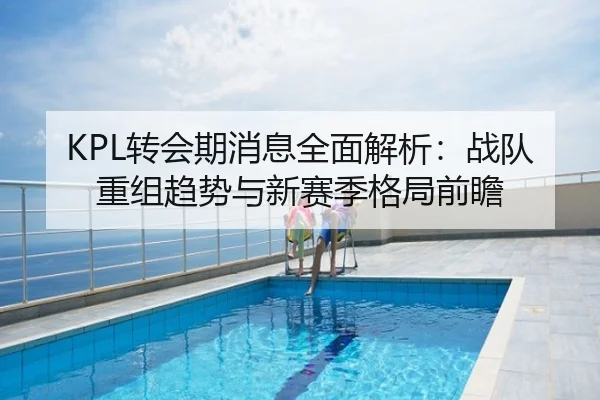 KPL转会期消息全面解析：战队重组趋势与新赛季格局前瞻