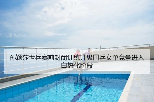孙颖莎世乒赛前封闭训练升级国乒女单竞争进入白热化阶段