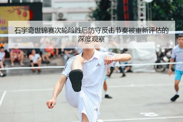 石宇奇世锦赛次轮险胜后防守反击节奏被重新评估的深度观察