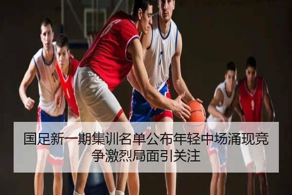 国足新一期集训名单公布年轻中场涌现竞争激烈局面引关注