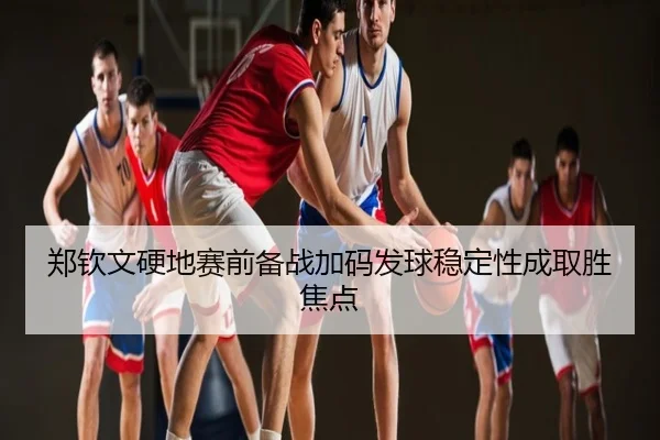 郑钦文硬地赛前备战加码发球稳定性成取胜焦点