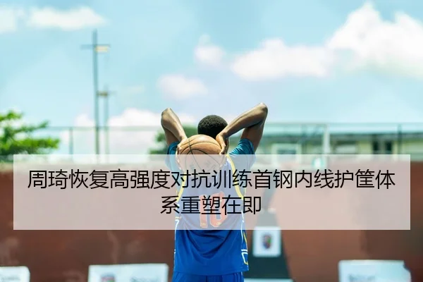 周琦恢复高强度对抗训练首钢内线护筐体系重塑在即