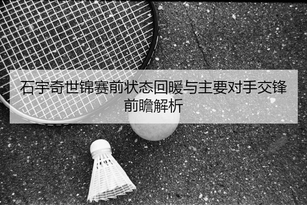石宇奇世锦赛前状态回暖与主要对手交锋前瞻解析