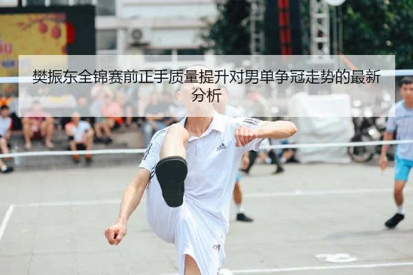 樊振东全锦赛前正手质量提升对男单争冠走势的最新分析