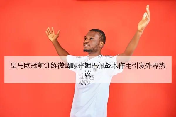 皇马欧冠前训练微调曝光姆巴佩战术作用引发外界热议