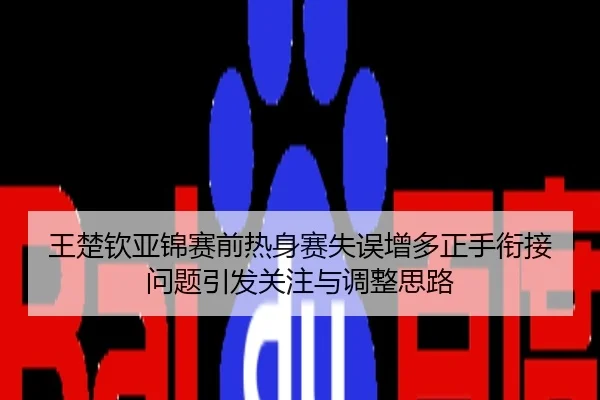 王楚钦亚锦赛前热身赛失误增多正手衔接问题引发关注与调整思路